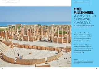 partie 1 lumière sur le patrimoine
42
i. les expositions événements
42 43
Cités
millénaires.
Voyage virtuel
de Palmyre
à Mossoul
Du 10 10 2018 au 17 02 2019
Le commissariat de la manifestation a été confié
à Aurélie Clémente-Ruiz et Nala Aloudat	
Alep, Leptis Magna, Mossoul,
Palmyre : les noms de ces vestiges
du passé résonnent, et se font l’écho
de l’inestimable patrimoine d’une
région déchirée par les conflits.
Détruits, démolis, ou défigurés par
la violence humaine ou l’injure du
temps, ces monuments sont restitués
le temps d’une exposition virtuelle
exceptionnelle. i
légende //
Reproduction de la cité de Leptis Magna en Libye.
Exposition « Cités millénaires. Voyage virtuel de Palmyre à Mossoul ».
Du 10 octobre 2018 au 17 février 2019. CRédit © Fonds Icocem
pour le Patrimoine.
 