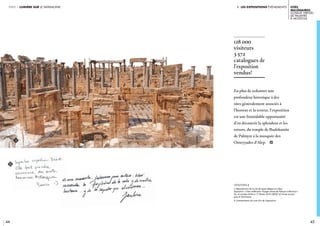 i. les expositions événements
44 45
Cités
millénaires.
Voyage virtuel
de Palmyre
à Mossoul
partie 1 lumière sur le patrimoine
En plus de redonner une
profondeur historique à des
sites généralement associés à
l’horreur et la terreur, l’exposition
est une formidable opportunité
d’en découvrir la splendeur et les
trésors, du temple de Baalshamîn
de Palmyre à la mosquée des
Omeyyades d’Alep. i
128 000
visiteurs
3 572
catalogues de
l’exposition
vendus!
légendeS //
a. Reproduction de la cité de Leptis Magna en Libye.
Exposition « Cités millénaires. Voyage virtuel de Palmyre à Mossoul ».
Du 10 octobre 2018 au 17 février 2019. crédit © Fonds Icocem
pour le Patrimoine.
b. Commentaires du Livre d’or de l’exposition.
a
b
 