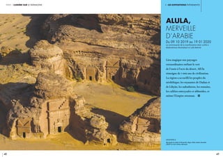 i. les expositions événements
48 49
partie 1 lumière sur le patrimoine
ALULA,
MERVEILLE
d’ARABIE
Du 09 10 2019 au 19 01 2020
Le commissariat de la manifestation était confié à
Abdulrahman Alsuhaibani et Laïla Nehmé
	
légende //
Nécropole du Jabal al-Khraymât, Hégra. AlUla, Arabie Saoudite.
CRÉDIT © Yann Arthus-Bertrand
Lieu magique aux paysages
extraordinaires mêlant le vert
de l’oasis à l’ocre du désert, AlUla
témoigne de 7 000 ans de civilisation.
La région a accueilli les peuples du
néolithique, les royaumes de Dadan et
de Lihyân, les nabathéens, les romains,
les califats omeyyades et abbasides, et
même l’Empire ottoman. i
 