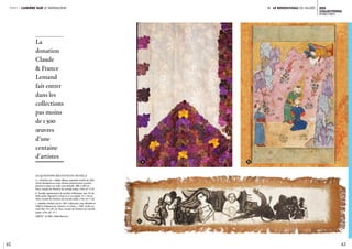 Ii. le renouveau du musée
62 63
des
collections
ENRICHIES
partie 1 lumière sur le patrimoine
Acquisitions récentes du musée //
a. « Portière Izar » Rabat, Maroc, première moitié du XIXe
siècle. Broderies en soies floches polychromes à points
plumes et plats sur tulle rose rebrodé 286 x 200 cm.
Paris, musée de l’Institut du monde arabe, n°inv. AI 17-01
b. Feuillet représentant le sacrifice d’Abraham Iran, fin du
XVIe siècle. Pigments à l’eau et or sur papier 31 x 19 cm.
Paris, musée de l’Institut du monde arabe, n°inv. AI 17-02
c. Kakafian Ardash (né en 1941 à Mossoul, Iraq, décédé en
2000 à Châteauroux, France) « La Cène », 1961. Huile sur
toile libre 19 x 92 cm. Paris, musée de l’Institut du monde
arabe, n°inv. AC 17-1
CRÉDIT : © IMA / Nabil Boutros
La
donation
Claude
& France
Lemand
fait entrer
dans les
collections
pas moins
de 1 500
œuvres
d’une
centaine
d’artistes
ba
c
 