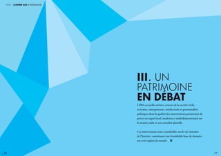 76 77
III. UN
PATRIMOINE
EN DéBAT
L’IMA accueille artistes, acteurs de la société civile,
écrivains, entrepreneurs, intellectuels et personnalités
politiques dont la qualité des interventions permettent de
porter un regard neuf, moderne et multidimensionnel sur
le monde arabe et son actualité plurielle.
Ces interventions sont consultables sur le site internet
de l’Institut, constituant une formidable base de données
sur cette région du monde. i
partie 1 lumière sur le patrimoine
 