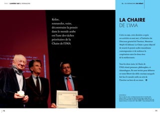 iII. un patrimoine en débat
78 79
partie 1 lumière sur le patrimoine
La Chaire
de l’IMA
Créée en 1991, cette dernière a repris
ses activités en mai 2017, à l’initiative du
Directeur général de l’Institut, Monsieur
Mojeb Al Zahrani. La Chaire a pour objectif
de nourrir la pensée arabo-musulmane
contemporaine et de renforcer la
coopération entre les deux rives
de la méditerranée.
Tous les deux mois, la Chaire de
l’IMA réunit penseurs, philosophes, et
islamologues. Ils sont invités pour débattre
en toute liberté des défis cruciaux auxquels
fait face le monde arabe au sein de
l’Institut ou hors de ses murs. i
légende //
Dans le cadre du cycle « La liberté de pensée dans le monde arabe,
enjeux et défis », la Chaire de l’IMA rend hommage à Edgar Morin, à
l’Institut du monde arabe. En présence d’Edgar Morin, de Jack Lang et de
Mojeb Al Zahrani. 2 octobre 2017, IMA. Crédit : Thierry Rambaud © IMA
Relire,
renouveler, voire,
déconstruire la pensée
dans le monde arabe
est l’une des tâches
prioritaires de la
Chaire de l’IMA
 