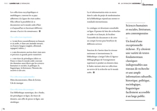 96 97
la
bibliothèque
iV. un patrimoine ACCESSIBLEpartie 1 lumière sur le patrimoine
Les collections encyclopédiques et
multilingues, couvrent les 22 pays
adhérents à la Ligues des états arabes.
Elles offrent la possibilité de se
documenter sur le monde arabe d’hier
et d’aujourd’hui en favorisant différents
niveaux d’accès à la connaissance. i
Des collections imprimées
c 73 000 livres essentiellement en français
et en arabe, et dans une moindre mesure,
en d’autres langues (anglais, allemand,
espagnol, italien…)
c 5 900 documents anciens dont 1600 rares
et précieux en grande partie numérisés
c 1 000 titres de périodiques édités en
France et dans le monde arabe couvrant
des domaines aussi divers que les sciences
humaines et sociales, la politique, la
linguistique, la littérature, l’histoire des
sociétés et des arts.
Des collections audiovisuelles
Films documentaires, films de fiction,
Cds de musique
Des collections électroniques
Une bibliothèque numérique, des e-books,
des périodiques en ligne, des bases de
données, une offre de presse en ligne, une
sitothèque.
Sciences humaines
et sociales, littérature,
arts contemporains
…
Un fond d’une
exceptionnelle
richesse . S’y côtoient
une variété de textes
fondamentaux
classiques
indispensables aux
travaux de recherche
et une ample
information culturelle,
historique, politique,
sociologique,
linguistique
facilement accessible
à un large public.
La ré-informatisation mise en œuvre
dans le cadre du projet de modernisation
de la bibliothèque répond aux normes et
standards internationaux.
Le catalogue est désormais consultable
en ligne. Il permet de faire des recherches
en arabe et en français, de localiser
l’ensemble des documents et de créer
un compte lecteur pour bénéficier de
différents services.
Soucieux de s’insérer dans les réseaux
nationaux et internationaux, la
bibliothèque a intégré l’abes (L’Agence
bibliographique de l’enseignement
supérieur) et produit ses données dans
le Sudoc mettant ainsi ses collections
au service de la recherche sur le monde
arabe. i
 