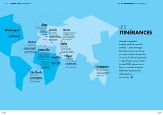 126 127
partie 1 lumière sur le patrimoine Vi. un patrimoine en mouvement
les
itinérances
Nouvelle temporalité,
nouvelle spatialité, nouvelle
mobilité ! L’IMA développe
l’itinérance de ses expositions,
en France et dans le monde. Fort
du succès de celle de l’exposition
« L’âge d’or des sciences arabes »
en 2005, l’IMA poursuit sur sa
lancée et continue d’exposer
différentes manifestations
culturelles hors
de ses murs. i	
Paris
« Cités Millénaires. Voyage
virtuel de Palmyre à Mossoul »
30 août > 3 novembre 2019
Bundeskunsthalle, Bonn
« Cités Millénaires. Voyage
virtuel de Palmyre à Mossoul »
18 avril > 18 mai 2019
Musée national saoudien
« Il était une fois l’Orient Express »
15 décembre 2020 > fin février 2021
« Il était une fois l’Orient Express »
1er mai > 30 septembre 2020
GARDENS BY THE BAY
Participation de l’IMA à
la réalisation du nouveau
Musée du Canal de Suez
> 2020
« Trésors de l’islam en Afrique.
De Tombouctou à Zanzibar »
16 octobre 2019 > 25 janvier 2020
Musée Mohamed VI d’art
moderne et contemporain
« Il était une fois
l’Orient Express »
> Printemps 2020
LA BOVERIE
« Cités Millénaires. Voyage
virtuel de Palmyre à Mossoul »
25 janvier > 26 octobre 2020
« Foot et monde arabe,
la révolution du ballon rond »
4 octobre 2019 > 5 janvier 2020
Musée du Football
mondial de la FIFA
« Biennale des photographes
du monde arabe contemporain »
28 mars > 5 mai 2019
Instituto Tomie Ohtake
Marseille
[France]
Rabat
[maroc]
Liège
[Belgique]
Washington
[États-Unis]
São Paulo
[brésil]
Bonn
[allemagne]
Zurich
[Suisse]
Riyad
[arabie
saoudite]
AlUla
[arabie
saoudite]
Singapour
[Singapour ]
Ismaïlia
[Égypte]
« L’épopée du canal de Suez.
Des pharaons au XXIe siècle »
19 octobre 2018 > 31 mars 2019
Musée d’Histoire de Marseille
« Aventuriers des mers,
de Sindbad à Marco Polo »
7 juin > f9 octobre 2017
Le musée des Civilisations
de l’Europe et de la
Méditerranée, Mucem
 
