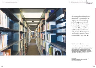 196 197
Les
rencontres
littéraires 
partie 2 jeunesse & innovation iv. LA Promotion de la littérature
Les rencontres littéraires bénéficient
du soutien de la Fondation Jean-Luc
Lagardère qui réaffirme ainsi son
profond engagement en faveur de
la diversité culturelle. Depuis 2013,
la Fondation Jean-Luc Lagardère
est associée à l’IMA pour valoriser
et diffuser en France la littérature
arabe grâce à un Prix récompensant
annuellement le livre d’un écrivain
ressortissant de la Ligue arabe. i
Parmi les auteurs invités
c Zeina Abirached, Kaouther Adimi, Hamdi Al Gazzar,
Feurat Alani, Justine Augier, Leïla Bahsaïn, Hoda Barakat,
François Beaune, Beyrouk, Yasmine Chami, Sabyl Ghoussoub,
Malu Halasa, Jadd Hilal, Fawaz Hussain, Karim Kattan,
Khaled Khalifa, Waciny Laredj, Habib Selmi, Barrack Rima,
Adeline Rosenstein et Baladi, Alia Mamdouh, Yamen Manai,
Adlène Meddi, Ahlem Mosteghanemi, Hyam Zaytoun, …
légende //
Rangées de livre, Bibliothèque, niveau 3. 31 mars 2018.
CRÉDIT : Thierry Rambaud © IMA
 