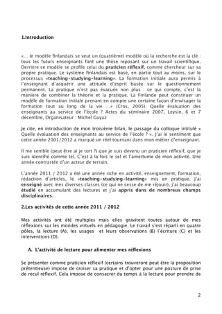 1.Introduction



«… le modèle ﬁnlandais se veut un (quatrième) modèle où la recherche est la clé :
tous les futurs enseignants font une thèse reposant sur un travail scientiﬁque.
Derrière ce modèle se proﬁle celui du praticien réﬂexif, comme chercheur sur sa
propre pratique. Le système ﬁnlandais est basé, en partie tout au moins, sur le
processus «teaching-studying-learning». La formation initiale aura permis à
l’enseignant d’acquérir une attitude d’esprit basée sur le questionnement
permanent. La pratique n’est pas évacuée non plus : ce qui compte, c’est la
manière de combiner la théorie et la pratique. La Finlande peut constituer un
modèle de formation initiale prenant en compte une certaine façon d’envisager la
formation tout au long de la vie …» (Cros, 2005). Quelle évaluation des
enseignants au service de l’école ? Actes du séminaire 2007, Leysin, 6 et 7
décembre, Organisateur : Michel Guyaz

Je cite, en introduction de mon troisième bilan, le passage du colloque intitulé «
Quelle évaluation des enseignants au service de l’école ? ». J’ai le sentiment que
cette année 2001/2012 a marqué un réel tournant dans mon métier d’enseignant.

Il me semble (peut être ai je tort ?) que je suis devenu un praticien réﬂexif, que je
suis identiﬁé comme tel. C’est à la fois le sel et l’amertume de mon activité. Une
année contrastée d’un acteur de terrain.

L’année 2011 / 2012 a été une année riche en activité, enseignement, formation,
rédaction d’articles, le «teaching-studying-learning» mis en pratique. J’ai
enseigné avec mes diverses classes (ce qui ne cesse de me réjouir), j’ai beaucoup
étudié en accumulant des lectures et j’ai appris dans de nombreux champs
disciplinaires.

2.Les activités de cette année 2011 / 2012

Mes activités ont été multiples mais elles gravitent toutes autour de mes
réﬂexions sur les mondes virtuels en pédagogie. Le travail s’est réparti en quatre
pôles, la lecture (A), les usages et leurs observations (B) l’écriture (C) et les
interventions (D).

   A. L’activité de lecture pour alimenter mes réﬂexions

Se présenter comme praticien réﬂexif (certains trouveront peut être la proposition
prétentieuse) impose de croiser sa pratique et d’opter pour une posture de prise
de recul réﬂexif. Cela suppose de consacrer du temps à la lecture pour prendre de



                                                                                   2
 