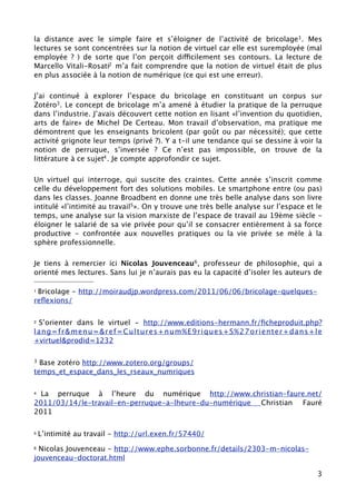 la distance avec le simple faire et s’éloigner de l’activité de bricolage1. Mes
lectures se sont concentrées sur la notion de virtuel car elle est suremployée (mal
employée ? ) de sorte que l’on perçoit difficilement ses contours. La lecture de
Marcello Vitali-Rosati2 m’a fait comprendre que la notion de virtuel était de plus
en plus associée à la notion de numérique (ce qui est une erreur).

J’ai continué à explorer l’espace du bricolage en constituant un corpus sur
Zotéro3. Le concept de bricolage m’a amené à étudier la pratique de la perruque
dans l’industrie. J’avais découvert cette notion en lisant «l’invention du quotidien,
arts de faire» de Michel De Certeau. Mon travail d’observation, ma pratique me
démontrent que les enseignants bricolent (par goût ou par nécessité); que cette
activité grignote leur temps (privé ?). Y a t-il une tendance qui se dessine à voir la
notion de perruque, s’inverser ? Ce n’est pas impossible, on trouve de la
littérature à ce sujet4 . Je compte approfondir ce sujet.

Un virtuel qui interroge, qui suscite des craintes. Cette année s’inscrit comme
celle du développement fort des solutions mobiles. Le smartphone entre (ou pas)
dans les classes. Joanne Broadbent en donne une très belle analyse dans son livre
intitulé «l’intimité au travail5». On y trouve une très belle analyse sur l’espace et le
temps, une analyse sur la vision marxiste de l’espace de travail au 19ème siècle -
éloigner le salarié de sa vie privée pour qu’il se consacrer entièrement à sa force
productive - confrontée aux nouvelles pratiques ou la vie privée se mèle à la
sphère professionnelle.

Je tiens à remercier ici Nicolas Jouvenceau6, professeur de philosophie, qui a
orienté mes lectures. Sans lui je n’aurais pas eu la capacité d’isoler les auteurs de

1Bricolage - http://moiraudjp.wordpress.com/2011/06/06/bricolage-quelques-
reﬂexions/

2S’orienter dans le virtuel - http://www.editions-hermann.fr/ﬁcheproduit.php?
lang=fr&menu=&ref=Cultures+num%E9riques+S%27orienter+dans+le
+virtuel&prodid=1232

3 Base zotéro http://www.zotero.org/groups/
temps_et_espace_dans_les_rseaux_numriques

4 La perruque à l’heure du numérique http://www.christian-faure.net/
2011/03/14/le-travail-en-perruque-a-lheure-du-numérique Christian Fauré
2011

5   L’intimité au travail - http://url.exen.fr/57440/
6 Nicolas Jouvenceau - http://www.ephe.sorbonne.fr/details/2303-m-nicolas-
jouvenceau-doctorat.html

                                                                                      3
 