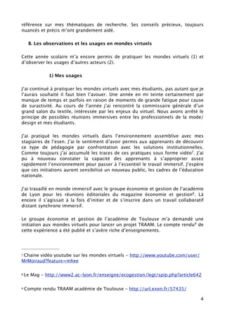 référence sur mes thématiques de recherche. Ses conseils précieux, toujours
nuancés et précis m’ont grandement aidé.

     B. Les observations et les usages en mondes virtuels

Cette année scolaire m’a encore permis de pratiquer les mondes virtuels (1) et
d’observer les usages d’autres acteurs (2).

              1) Mes usages

J’ai continué à pratiquer les mondes virtuels avec mes étudiants, pas autant que je
l’aurais souhaité il faut bien l’avouer. Une année en mi teinte certainement par
manque de temps et parfois en raison de moments de grande fatigue pour cause
de suractivité. Au cours de l’année j’ai rencontré la commissaire générale d’un
grand salon du textile, intéressée par les enjeux du virtuel. Nous avons arrêté le
principe de possibles réunions immersives entre les professionnels de la mode/
design et mes étudiants.

J’ai pratiqué les mondes virtuels dans l’environnement assemblive avec mes
stagiaires de l’esen. J’ai le sentiment d’avoir permis aux apprenants de découvrir
ce type de pédagogie par confrontation avec les solutions institutionnelles.
Comme toujours j’ai accumulé les traces de ces pratiques sous forme vidéo7 . J’ai
pu à nouveau constater la capacité des apprenants à s’approprier assez
rapidement l’environnement pour passer à l’essentiel le travail immersif. J’espère
que ces initiations auront sensibilisé un nouveau public, les cadres de l’éducation
nationale.

J’ai travaillé en monde immersif avec le groupe économie et gestion de l’académie
de Lyon pour les réunions éditoriales du magazine économie et gestion8 . Là
encore il s’agissait à la fois d’initier et de s’inscrire dans un travail collaboratif
distant synchrone immersif.

Le groupe économie et gestion de l’académie de Toulouse m’a demandé une
initiation aux mondes virtuels pour lancer un projet TRAAM. Le compte rendu9 de
cette expérience a été publié et s’avère riche d’enseignements.




7Chaine vidéo youtube sur les mondes virtuels - http://www.youtube.com/user/
MrMoiraud?feature=mhee

8   Le Mag - http://www2.ac-lyon.fr/enseigne/ecogestion/legt/spip.php?article642

9   Compte rendu TRAAM académie de Toulouse - http://url.exen.fr/57435/

                                                                                    4
 