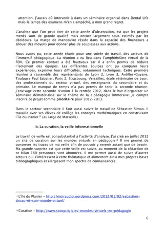 attention. J’aurais dû intervenir à dans un séminaire organisé dans Dental Life
     mais le temps des examens m’en a empéché, à mon grand regret.

L’analyse que l’on peut tirer de cette année d’observation, est que les projets
menés sont de grande qualité mais encore largement sous estimés par les
décideurs. La marge de manoeuvre réside dans la capacité des ﬁnanceurs a
allouer des moyens pour donner plus de souplesses aux actions.

Nous avons pu, cette année réunir pour une soirée de travail, des acteurs de
l’immersif pédagogique. La réunion a eu lieu dans l’amphithéâtre virtuel de la
FDV. Ce premier contact a été fructueux car il a enﬁn permis de réduire
l’isolement des équipes. Les différentes équipes ont pu comparer leurs
expériences, exprimer leurs difficultés, notamment techniques. Cette première
réunion a rassemblé des représentants de Lyon 2, Lyon 3, Antilles-Guyane,
Toulouse Paul Sabatier, Paris 2, Strasbourg, Versailles, école vétérinaire de Lyon,
des professionnels du secteur virtuel, des enseignants du secondaire et du
primaire. Le manque de temps n’a pas permis de tenir la seconde réunion.
J’envisage cette seconde réunion à la rentrée 2012, dans le but d’organiser un
séminaire dématérialisé sur le thème de la e.pédagogie immersive. Je compte
inscrire ce projet comme prioritaire pour 2012-2013.

Dans le secteur secondaire il faut aussi suivre le travail de Sébastien Simao. Il
travaille avec ses élèves de collège les concepts mathématiques en construisant
l’île du Planier11 (au large de Marseille).

               b. La curation, la veille informationnelle

Le travail de veille est consubstantiel à l’activité d’analyse. J’ai créé en juillet 2012
un site de curation sur les mondes virtuels en pédagogie12 Il me permet de
conserver les traces de ma veille aﬁn de pouvoir y revenir autant que de besoin.
Ma grande surprise est que cette veille est suivie, au moment de la rédaction de
ce bilan 160 personnes sont abonnées. Il me permet aussi de suivre d’autres
acteurs qui s’intéressent à cette thématique et alimentent ainsi mes propres bases
bibliographiques et élargissent mon spectre de connaissances.




11L’île du Planier - http://moiraudjp.wordpress.com/2012/01/02/sebastien-
simao-et-son-monde-virtuel/

12   Curation - http://www.scoop.it/t/les-mondes-virtuels-en-pédagogie

                                                                                       6
 