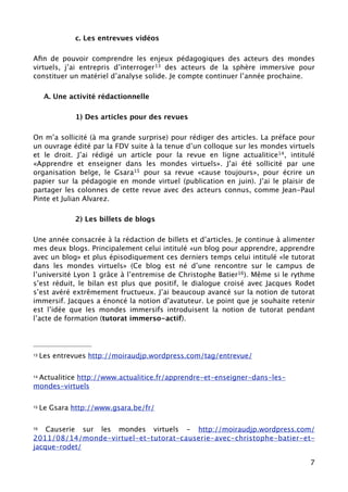 c. Les entrevues vidéos

Aﬁn de pouvoir comprendre les enjeux pédagogiques des acteurs des mondes
virtuels, j’ai entrepris d’interroger 13 des acteurs de la sphère immersive pour
constituer un matériel d’analyse solide. Je compte continuer l’année prochaine.

      A. Une activité rédactionnelle

               1) Des articles pour des revues

On m’a sollicité (à ma grande surprise) pour rédiger des articles. La préface pour
un ouvrage édité par la FDV suite à la tenue d’un colloque sur les mondes virtuels
et le droit. J’ai rédigé un article pour la revue en ligne actualitice14, intitulé
«Apprendre et enseigner dans les mondes virtuels». J’ai été sollicité par une
organisation belge, le Gsara15 pour sa revue «cause toujours», pour écrire un
papier sur la pédagogie en monde virtuel (publication en juin). J’ai le plaisir de
partager les colonnes de cette revue avec des acteurs connus, comme Jean-Paul
Pinte et Julian Alvarez.

               2) Les billets de blogs

Une année consacrée à la rédaction de billets et d’articles. Je continue à alimenter
mes deux blogs. Principalement celui intitulé «un blog pour apprendre, apprendre
avec un blog» et plus épisodiquement ces derniers temps celui intitulé «le tutorat
dans les mondes virtuels» (Ce blog est né d’une rencontre sur le campus de
l’université Lyon 1 grâce à l’entremise de Christophe Batier16). Même si le rythme
s’est réduit, le bilan est plus que positif, le dialogue croisé avec Jacques Rodet
s’est avéré extrêmement fructueux. J’ai beaucoup avancé sur la notion de tutorat
immersif. Jacques a énoncé la notion d’avatuteur. Le point que je souhaite retenir
est l’idée que les mondes immersifs introduisent la notion de tutorat pendant
l’acte de formation (tutorat immerso-actif).




13   Les entrevues http://moiraudjp.wordpress.com/tag/entrevue/


 Actualitice http://www.actualitice.fr/apprendre-et-enseigner-dans-les-
14

mondes-virtuels

15   Le Gsara http://www.gsara.be/fr/

16  Causerie sur les mondes virtuels - http://moiraudjp.wordpress.com/
2011/08/14/monde-virtuel-et-tutorat-causerie-avec-christophe-batier-et-
jacque-rodet/

                                                                                  7
 