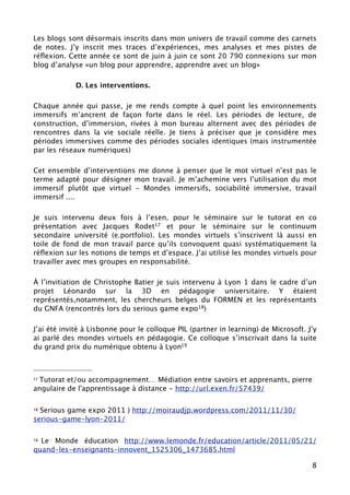 Les blogs sont désormais inscrits dans mon univers de travail comme des carnets
de notes. J’y inscrit mes traces d’expériences, mes analyses et mes pistes de
réﬂexion. Cette année ce sont de juin à juin ce sont 20 790 connexions sur mon
blog d’analyse «un blog pour apprendre, apprendre avec un blog»

            D. Les interventions.

Chaque année qui passe, je me rends compte à quel point les environnements
immersifs m’ancrent de façon forte dans le réel. Les périodes de lecture, de
construction, d’immersion, rivées à mon bureau alternent avec des périodes de
rencontres dans la vie sociale réelle. Je tiens à préciser que je considère mes
périodes immersives comme des périodes sociales identiques (mais instrumentée
par les réseaux numériques)

Cet ensemble d’interventions me donne à penser que le mot virtuel n’est pas le
terme adapté pour désigner mon travail. Je m’achemine vers l’utilisation du mot
immersif plutôt que virtuel - Mondes immersifs, sociabilité immersive, travail
immersif ....

Je suis intervenu deux fois à l’esen, pour le séminaire sur le tutorat en co
présentation avec Jacques Rodet17 et pour le séminaire sur le continuum
secondaire université (e.portfolio). Les mondes virtuels s’inscrivent là aussi en
toile de fond de mon travail parce qu’ils convoquent quasi systématiquement la
réﬂexion sur les notions de temps et d’espace. J’ai utilisé les mondes virtuels pour
travailler avec mes groupes en responsabilité.

Lors dus alon Educatec j’ai fait une intervention sur les mondes virtuels (stand
Logica). J’ai eu un contact avec des représentants de l’union européenne qui
souhaitaient avoir plus de renseignements sur la pédagogie immersive pour les
traducteurs. Malheureusement les contacts ne se sont pas poursuivis.

À l’invitiation de Christophe Batier je suis intervenu à Lyon 1 dans le cadre d’un
projet Léonardo sur la 3D en pédagogie universitaire. Y étaient
représentés,notamment, les chercheurs belges du FORMEN et les représentants
du GNFA (rencontrés lors du serious game expo18)




 Tutorat et/ou accompagnement… Médiation entre savoirs et apprenants, pierre
17

angulaire de l'apprentissage à distance - http://url.exen.fr/57439/

18Serious game expo 2011 ) http://moiraudjp.wordpress.com/2011/11/30/
serious-game-lyon-2011/

                                                                                  8
 