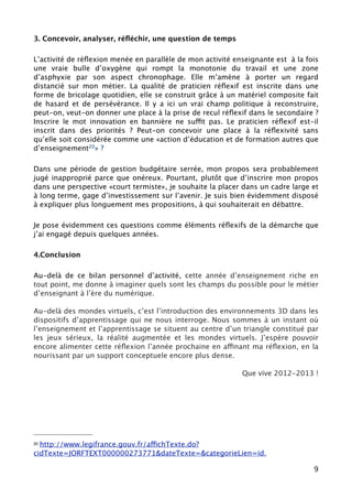 J’ai été invité à Lisbonne pour le colloque PIL (partner in learning) de Microsoft. J’y
ai parlé des mondes virtuels en pédagogie. Ce colloque s’inscrivait dans la suite
du grand prix du numérique obtenu à Lyon19

J’interviendrai aux journées du e.learning pour animer un atelier 20 (colloque
organisé par Gérald Delabre et Yann Bergheaud) et à l’université d’été de
Ludovia21

3. Concevoir, analyser, réﬂéchir, une question de temps

L’activité de réﬂexion menée en parallèle de mon activité enseignante est à la fois
une vraie bulle d’oxygène qui rompt la monotonie du travail et une zone
d’asphyxie par son aspect chronophage. Elle m’amène à porter un regard
distancié sur mon métier. La qualité de praticien réﬂexif est inscrite dans une
forme de bricolage quotidien, elle se construit grâce à un matériel composite fait
de hasard et de persévérance. Il y a ici un vrai champ politique à reconstruire,
peut-on, veut-on donner une place à la prise de recul réﬂexif dans le secondaire ?
Inscrire le mot innovation en bannière ne suffit pas. Le praticien réﬂexif est-il
inscrit dans des priorités ? Peut-on concevoir une place à la réﬂexivité sans
qu’elle soit considérée comme une «action d’éducation et de formation autres que
d’enseignement22» ?

Dans une période de gestion budgétaire serrée, mon propos sera probablement
jugé inapproprié parce que onéreux. Pourtant, plutôt que d’inscrire mon propos
dans une perspective «court termiste», je souhaite la placer dans un cadre large et
à long terme, gage d’investissement sur l’avenir. Je suis bien évidemment disposé
à expliquer plus longuement mes propositions, à qui souhaiterait en débattre.

Je pose évidemment ces questions comme éléments réﬂexifs de la démarche que
j’ai engagé depuis quelques années.




19Le Monde éducation http://www.lemonde.fr/education/article/2011/05/21/
quand-les-enseignants-innovent_1525306_1473685.html


 JEL - http://url.exen.fr/57485/
20

Diaporama - http://fr.calameo.com/books/0003945907155c33546d3



21   Ludovia - http://url.exen.fr/57486/

22http://www.legifrance.gouv.fr/affichTexte.do?
cidTexte=JORFTEXT000000273771&dateTexte=&categorieLien=id.

                                                                                     9
 