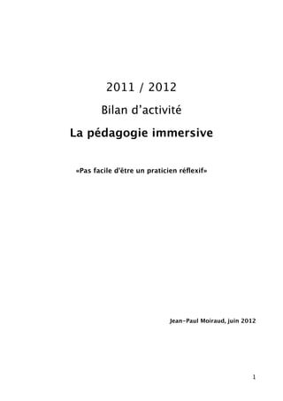 2011 / 2012

       Bilan d’activité

La pédagogie immersive


«Pas facile d'être un praticien réﬂexif»




                            Jean-Paul Moiraud, juin 2012




                                                      1
 