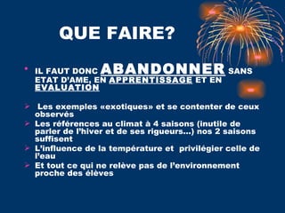 QUE FAIRE? IL FAUT DONC  ABANDONNER  SANS ETAT D’AME, EN  APPRENTISSAGE  ET EN  EVALUATION Les exemples «exotiques» et se contenter de ceux observés Les références au climat à 4 saisons (inutile de parler de l’hiver et de ses rigueurs…) nos 2 saisons suffisent L’influence de la température et  privilégier celle de l’eau Et tout ce qui ne relève pas de l’environnement proche des élèves  