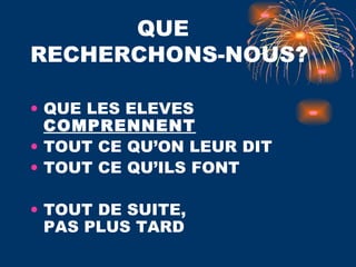 QUE  RECHERCHONS-NOUS? QUE LES ELEVES  COMPRENNENT TOUT CE QU’ON LEUR DIT TOUT CE QU’ILS FONT  TOUT DE SUITE,  PAS PLUS TARD 