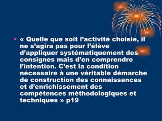 « Quelle que soit l’activité choisie, il ne s’agira pas pour l’élève d’appliquer systématiquement des consignes mais d’en comprendre l’intention. C’est la condition nécessaire à une véritable démarche de construction des connaissances et d’enrichissement des compétences méthodologiques et techniques » p19 