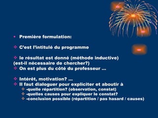 Première formulation:  C’est l’intitulé du programme le résultat est donné (méthode inductive) (est-il nécessaire de chercher?) On est plus du côté du professeur … Intérêt, motivation? …  Il faut dialoguer pour expliciter et aboutir à  -quelle répartition? (observation, constat) -quelles causes pour expliquer le constat? -conclusion possible (répartition / pas hasard / causes) 