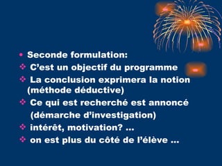 Seconde formulation: C’est un objectif du programme La conclusion exprimera la notion (méthode déductive) Ce qui est recherché est annoncé  (démarche d’investigation) intérêt, motivation? … on est plus du côté de l’élève … 
