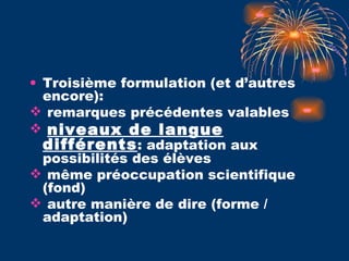 Troisième formulation (et d’autres encore): remarques précédentes valables niveaux de langue différents : adaptation aux possibilités des élèves  même préoccupation scientifique (fond) autre manière de dire (forme / adaptation) 