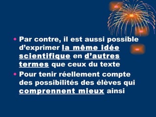 Par contre, il est aussi possible d’exprimer  la même idée scientifique  en  d’autres termes  que ceux du texte Pour tenir réellement compte des possibilités des élèves qui  comprennent mieux  ainsi  