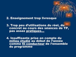 2. Enseignement trop livresque 3. Trop peu d’utilisations du réel, du concret au cours des séances de TP, pas assez  pratiques…   4. Insuffisante prise en compte du  milieu étudié  au début de l’année comme  fil conducteur  de l’ensemble du programme 