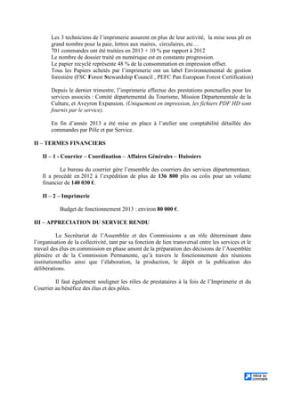 Les 3 techniciens de l’imprimerie assurent en plus de leur activité, la mise sous pli en
grand nombre pour la paie, lettres aux maires, circulaires, etc…
701 commandes ont été traitées en 2013 + 10 % par rapport à 2012
Le nombre de dossier traité en numérique est en constante progression.
Le papier recyclé représente 48 % de la consommation en impression offset.
Tous les Papiers achetés par l’imprimerie ont un label Environnemental de gestion
forestière (FSC Forest Stewardship Council , PEFC Pan European Forest Certification)
Depuis le dernier trimestre, l’imprimerie effectue des prestations ponctuelles pour les
services associés : Comité départemental du Tourisme, Mission Départementale de la
Culture, et Aveyron Expansion. (Uniquement en impression, les fichiers PDF HD sont
fournis par le service).
En fin d’année 2013 a été mise en place à l’atelier une comptabilité détaillée des
commandes par Pôle et par Service.
II – TERMES FINANCIERS
II – 1 - Courrier – Coordination – Affaires Générales – Huissiers
Le bureau du courrier gère l’ensemble des courriers des services départementaux.
Il a procédé en 2012 à l’expédition de plus de 136 800 plis ou colis pour un volume
financier de 140 030 €.
II – 2 – Imprimerie
Budget de fonctionnement 2013 : environ 80 000 €.
III – APPRECIATION DU SERVICE RENDU
Le Secrétariat de l’Assemblée et des Commissions a un rôle déterminant dans
l’organisation de la collectivité, tant par sa fonction de lien transversal entre les services et le
travail des élus en commission en phase amont de la préparation des décisions de l’Assemblée
plénière et de la Commission Permanente, qu’à travers le fonctionnement des réunions
institutionnelles ainsi que l’élaboration, la production, le dépôt et la publication des
délibérations.
Il faut également souligner les rôles de prestataires à la fois de l’Imprimerie et du
Courrier au bénéfice des élus et des pôles.
 