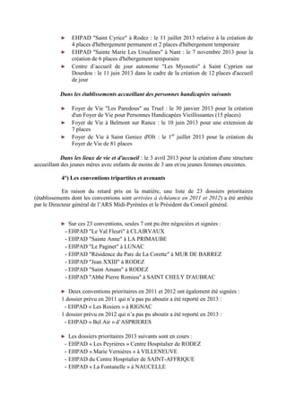 ► EHPAD "Saint Cyrice" à Rodez : le 11 juillet 2013 relative à la création de
4 places d'hébergement permanent et 2 places d'hébergement temporaire
► EHPAD "Sainte Marie Les Ursulines" à Nant : le 7 novembre 2013 pour la
création de 6 places d'hébergement temporaire
► Centre d’accueil de jour autonome "Les Myosotis" à Saint Cyprien sur
Dourdou : le 11 juin 2013 dans le cadre de la création de 12 places d'accueil
de jour
Dans les établissements accueillant des personnes handicapées suivants
► Foyer de Vie "Les Paredous" au Truel : le 30 janvier 2013 pour la création
d'un Foyer de Vie pour Personnes Handicapées Vieillissantes (15 places)
► Foyer de Vie à Belmont sur Rance : le 10 juin 2013 pour une extension de
7 places
► Foyer de Vie à Saint Geniez d'Olt : le 1er
juillet 2013 pour la création du
Foyer de Vie de 81 places
Dans les lieux de vie et d'accueil : le 3 avril 2013 pour la création d'une structure
accueillant des jeunes mères avec enfants de moins de 3 ans et/ou jeunes femmes enceintes.
4°) Les conventions tripartites et avenants
En raison du retard pris en la matière, une liste de 23 dossiers prioritaires
(établissements dont les conventions sont arrivées à échéance en 2011 et 2012) a été arrêtée
par le Directeur général de l’ARS Midi-Pyrénées et le Président du Conseil général.
► Sur ces 23 conventions, seules 7 ont pu être négociées et signées :
- EHPAD "Le Val Fleuri" à CLAIRVAUX
- EHPAD "Sainte Anne" à LA PRIMAUBE
- EHPAD "Le Paginet" à LUNAC
- EHPAD "Résidence du Parc de La Corette" à MUR DE BARREZ
- EHPAD "Jean XXIII" à RODEZ
- EHPAD "Saint Amans" à RODEZ
- EHPAD "Abbé Pierre Romieu" à SAINT CHELY D'AUBRAC
► Deux conventions prioritaires en 2011 et 2012 ont également été signées :
1 dossier prévu en 2011 qui n’a pas pu aboutir a été reporté en 2013 :
- EHPAD « Les Rosiers » à RIGNAC
1 dossier prévu en 2012 qui n’a pas pu aboutir a été reporté en 2013 :
- EHPAD « Bel Air » d’ASPRIERES
► Les dossiers prioritaires 2013 suivants sont en cours :
- EHPAD « Les Peyrières » Centre Hospitalier de RODEZ
- EHPAD « Marie Vernières » à VILLENEUVE
- EHPAD du Centre Hospitalier de SAINT-AFFRIQUE
- EHPAD « La Fontanelle » à NAUCELLE
 