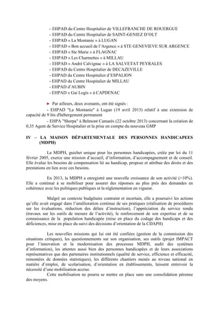 - EHPAD du Centre Hospitalier de VILLEFRANCHE DE ROUERGUE
- EHPAD du Centre Hospitalier de SAINT-GENIEZ D’OLT
- EHPAD « La Montanie » à LUGAN
- EHPAD « Bon accueil de l’Argence » à STE GENEVIEVE SUR ARGENCE
- EHPAD « Ste Marie » à FLAGNAC
- EHPAD « Les Charmettes » à MILLAU
- EHPAD « André Calvignac » à LA SALVETAT PEYRALES
- EHPAD du Centre Hospitalier de DECAZEVILLE
- EHPAD du Centre Hospitalier d’ESPALION
- EHPAD du Centre Hospitalier de MILLAU
- EHPAD d’AUBIN
- EHPAD « Gai Logis » à CAPDENAC
► Par ailleurs, deux avenants, ont été signés :
- EHPAD "La Montanie" à Lugan (19 avril 2013) relatif à une extension de
capacité de 9 lits d'hébergement permanent
- EHPA "Sherpa" à Belmont Camarès (22 octobre 2013) concernant la création de
0,35 Agent de Service Hospitalier et la prise en compte du nouveau GMP
IV – LA MAISON DÉPARTEMENTALE DES PERSONNES HANDICAPEES
(MDPH)
La MDPH, guichet unique pour les personnes handicapées, créée par loi du 11
février 2005, exerce une mission d’accueil, d’information, d’accompagnement et de conseil.
Elle évalue les besoins de compensation lié au handicap, propose et attribue des droits et des
prestations en lien avec ces besoins.
En 2013, la MDPH a enregistré une nouvelle croissance de son activité (+10%).
Elle a continué à se mobiliser pour assurer des réponses au plus près des demandes en
cohérence avec les politiques publiques et la réglementation en vigueur.
Malgré un contexte budgétaire contraint et incertain, elle a poursuivi les actions
qu’elle avait engagé dans l’amélioration continue de ses pratiques (réalisation de procédures
sur les évaluations, réduction des délais d’instruction), l’appréciation du service rendu
(travaux sur les outils de mesure de l’activité), le renforcement de son expertise et de sa
connaissance de la population handicapée (mise en place du codage des handicaps et des
déficiences, mise en place du suivi des décisions d’orientation de la CDAPH)
Les nouvelles missions qui lui ont été confiées (gestion de la commission des
situations critiques), les questionnements sur son organisation, ses outils (projet IMPACT
pour l’innovation et la modernisation des processus MDPH, audit des systèmes
d’information), les attentes aussi bien des personnes handicapées et de leurs associations
représentatives que des partenaires institutionnels (qualité de service, efficience et efficacité,
remontées de données statistiques), les différents chantiers menés au niveau national en
matière d’emploi, de scolarisation, d’orientation en établissements, laissent entrevoir la
nécessité d’une mobilisation accrue.
Cette mobilisation ne pourra se mettre en place sans une consolidation pérenne
des moyens.
 