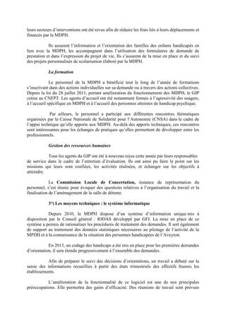 leurs secteurs d’interventions ont été revus afin de réduire les frais liés à leurs déplacements et
financés par la MDPH.
Ils assurent l’information et l’orientation des familles des enfants handicapés en
lien avec la MDPH, les accompagnent dans l’utilisation des formulaires de demande de
prestation et dans l’expression du projet de vie. Ils s’assurent de la mise en place et du suivi
des projets personnalisés de scolarisation élaboré par la MDPH.
La formation
Le personnel de la MDPH a bénéficié tout le long de l’année de formations
s’inscrivant dans des actions individuelles sur sa demande ou à travers des actions collectives.
Depuis la loi du 28 juillet 2011, portant amélioration du fonctionnement des MDPH, le GIP
cotise au CNFPT. Les agents d’accueil ont été notamment formés à l’agressivité des usagers,
à l’accueil spécifique en MDPH et à l’accueil des personnes atteintes de handicap psychique.
Par ailleurs, le personnel a participé aux différentes rencontres thématiques
organisées par la Caisse Nationale de Solidarité pour l’Autonomie (CNSA) dans le cadre de
l’appui technique qu’elle apporte aux MDPH. Au-delà des apports techniques, ces rencontres
sont intéressantes pour les échanges de pratiques qu’elles permettent de développer entre les
professionnels.
Gestion des ressources humaines
Tous les agents du GIP ont été à nouveau reçus cette année par leurs responsables
de service dans le cadre de l’entretien d’évaluation. Ils ont ainsi pu faire le point sur les
missions qui leurs sont confiées, les activités réalisées, et échanger sur les objectifs à
atteindre.
La Commission Locale de Concertation, instance de représentation du
personnel, s’est réunie pour évoquer des questions relatives à l’organisation du travail et la
finalisation de l’aménagement de la salle de détente.
3°) Les moyens techniques : le système informatique
Depuis 2010, la MDPH dispose d’un système d’information unique mis à
disposition par le Conseil général : IODAS développé par GFI. La mise en place de ce
système a permis de rationaliser les procédures de traitement des demandes. Il sert également
de support au traitement des données statistiques nécessaires au pilotage de l’activité de la
MPDH et à la connaissance de la situation des personnes handicapées de l’Aveyron.
En 2013, un codage des handicaps a été mis en place pour les premières demandes
d’orientation, il sera étendu progressivement à l’ensemble des demandes.
Afin de préparer le suivi des décisions d’orientations, un travail a débuté sur la
saisie des informations recueillies à partir des états trimestriels des effectifs fournis les
établissements.
L’amélioration de la fonctionnalité de ce logiciel est une de nos principales
préoccupations. Elle permettra des gains d’efficacité. Des réunions de travail sont prévues
 