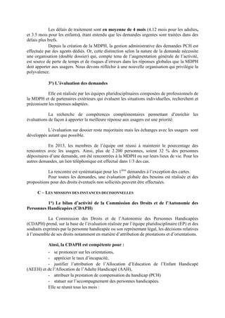 Les délais de traitement sont en moyenne de 4 mois (4.12 mois pour les adultes,
et 3.5 mois pour les enfants), étant entendu que les demandes urgentes sont traitées dans des
délais plus brefs.
Depuis la création de la MDPH, la gestion administrative des demandes PCH est
effectuée par des agents dédiés. Or, cette distinction selon la nature de la demande nécessite
une organisation (double dossier) qui, compte tenu de l’augmentation générale de l’activité,
est source de perte de temps et de risques d’erreurs dans les réponses globales que la MDPH
doit apporter aux usagers. Nous devons réfléchir à une nouvelle organisation qui privilégie la
polyvalence.
3°) L’évaluation des demandes
Elle est réalisée par les équipes pluridisciplinaires composées de professionnels de
la MDPH et de partenaires extérieurs qui évaluent les situations individuelles, recherchent et
préconisent les réponses adaptées.
La recherche de compétences complémentaires permettant d’enrichir les
évaluations de façon à apporter la meilleure réponse aux usagers est une priorité.
L’évaluation sur dossier reste majoritaire mais les échanges avec les usagers sont
développés autant que possible.
En 2013, les membres de l’équipe ont réussi à maintenir le pourcentage des
rencontres avec les usagers. Ainsi, plus de 2 200 personnes, soient 32 % des personnes
dépositaires d’une demande, ont été rencontrées à la MDPH ou sur leurs lieux de vie. Pour les
autres demandes, un lien téléphonique est effectué dans 1/3 des cas.
La rencontre est systématique pour les 1ères
demandes à l’exception des cartes.
Pour toutes les demandes, une évaluation globale des besoins est réalisée et des
propositions pour des droits éventuels non sollicités peuvent être effectuées.
C – LES MISSIONS DES INSTANCES DECISIONNELLES
1°) Le bilan d’activité de la Commission des Droits et de l’Autonomie des
Personnes Handicapées (CDAPH)
La Commission des Droits et de l’Autonomie des Personnes Handicapées
(CDAPH) prend, sur la base de l’évaluation réalisée par l’équipe pluridisciplinaire (EP) et des
souhaits exprimés par la personne handicapée ou son représentant légal, les décisions relatives
à l’ensemble de ses droits notamment en matière d’attribution de prestations et d’orientations.
Ainsi, la CDAPH est compétente pour :
- se prononcer sur les orientations,
- apprécier le taux d’incapacité,
- justifier l’attribution de l’Allocation d’Education de l’Enfant Handicapé
(AEEH) et de l’Allocation de l’Adulte Handicapé (AAH),
- attribuer la prestation de compensation du handicap (PCH)
- statuer sur l’accompagnement des personnes handicapées.
Elle se réunit tous les mois :
 
