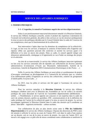 MOYENS GENERAUX fiche n° 2
SERVICE DES AFFAIRES JURIDIQUES
I -TERMES PHYSIQUES
I -1 - L’expertise, le conseil et l’assistance auprès des services départementaux
Grâce à son positionnement transversal directement rattaché à la Direction Générale,
le service des Affaires Juridiques conseille, assiste et produit des expertises à destination de
l’exécutif, de la direction générale, des pôles et des services en vue de sécuriser juridiquement
la mise en œuvre des politiques décidées par le Conseil Général dans le cadre de l’exercice de
ses compétences, ainsi que le fonctionnement de la collectivité.
Son intervention s’opère dans tous les domaines de compétences de la collectivité ;
il s’agit, en lien avec les services, d’analyser le contexte d’intervention afin d’apporter une
réponse ciblée aux questions pouvant être soulevées et assister les services quant à la
définition et la mise en œuvre des projets. Dans ce cadre, le conseil apporté intègre une
dimension opérationnelle, stratégique et d’opportunité en vue d’aider au montage des projets
et à la décision.
Au titre de sa transversalité, le service des Affaires Juridiques intervient également
en lien avec les services concernés afin de répondre aux sollicitations de diverses autorités
administratives (Commission d’Accès aux Documents Administratifs, Autorité de la
concurrence, Autorité de Régulation DES Communications Electroniques et des Postes …)
Enfin, le service des Affaires Juridiques est aussi pilote et coordonnateur de projets
d’envergure contribuant au développement et à l’attractivité du territoire (par ex, création
d’un établissement public d’ingénierie au service des collectivités, création du groupement
d’intérêt public Aveyron Labo …)
En 2013, tous les pôles et services ont fait appel à l’assistance du service des
Affaires Juridiques.
Pour les services rattachés à la Direction Générale, le service des Affaires
Juridiques collabore ainsi avec la Direction des Assemblées en vue de veiller à la sécurité
juridique des actes découlant de l’activité de l’assemblée départementale (délibérations –
arrêtés …). Parallèlement, le service apporte son concours et son expertise dans le cadre du
suivi de certains dossiers, parfois au quotidien, (TIC, communication) et de la définition du
cadre juridique de l’action de la collectivité quant à la mise en œuvre de projets. Le service
accompagne également le Directeur Général dans le cadre des dossiers qu’il coordonne en
direct : haut débit – ingénierie territoriale – culture occitane.
Une collaboration de plus en plus étroite existe entre le Pôle des Solidarités
Départementales et le service des Affaires Juridiques. Chacune des directions du PSD a ainsi
été amenée à solliciter le service au cours de l’année 2013, soit dans le cadre d’une analyse
sur un dossier, soit en vue de la mise en œuvre de projets. Au cours de l’année 2013, un
travail a été engagé avec ce pôle afin de mieux coordonner notre collaboration et améliorer le
 