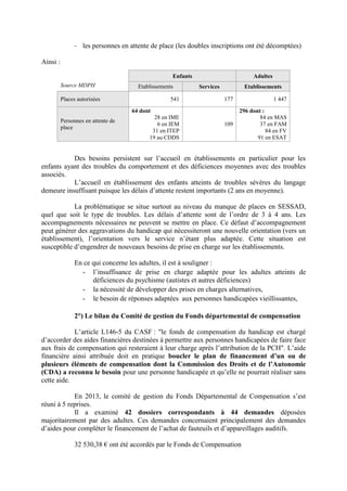 - les personnes en attente de place (les doubles inscriptions ont été décomptées)
Ainsi :
Des besoins persistent sur l’accueil en établissements en particulier pour les
enfants ayant des troubles du comportement et des déficiences moyennes avec des troubles
associés.
L’accueil en établissement des enfants atteints de troubles sévères du langage
demeure insuffisant puisque les délais d’attente restent importants (2 ans en moyenne).
La problématique se situe surtout au niveau du manque de places en SESSAD,
quel que soit le type de troubles. Les délais d’attente sont de l’ordre de 3 à 4 ans. Les
accompagnements nécessaires ne peuvent se mettre en place. Ce défaut d’accompagnement
peut générer des aggravations du handicap qui nécessiteront une nouvelle orientation (vers un
établissement), l’orientation vers le service n’étant plus adaptée. Cette situation est
susceptible d’engendrer de nouveaux besoins de prise en charge sur les établissements.
En ce qui concerne les adultes, il est à souligner :
- l’insuffisance de prise en charge adaptée pour les adultes atteints de
déficiences du psychisme (autistes et autres déficiences)
- la nécessité de développer des prises en charges alternatives,
- le besoin de réponses adaptées aux personnes handicapées vieillissantes,
2°) Le bilan du Comité de gestion du Fonds départemental de compensation
L’article L146-5 du CASF : "le fonds de compensation du handicap est chargé
d’accorder des aides financières destinées à permettre aux personnes handicapées de faire face
aux frais de compensation qui resteraient à leur charge après l’attribution de la PCH". L’aide
financière ainsi attribuée doit en pratique boucler le plan de financement d’un ou de
plusieurs éléments de compensation dont la Commission des Droits et de l’Autonomie
(CDA) a reconnu le besoin pour une personne handicapée et qu’elle ne pourrait réaliser sans
cette aide.
En 2013, le comité de gestion du Fonds Départemental de Compensation s’est
réuni à 5 reprises.
Il a examiné 42 dossiers correspondants à 44 demandes déposées
majoritairement par des adultes. Ces demandes concernaient principalement des demandes
d’aides pour compléter le financement de l’achat de fauteuils et d’appareillages auditifs.
32 530,38 € ont été accordés par le Fonds de Compensation
Enfants Adultes
Source MDPH Etablissements Services Etablissements
Places autorisées 541 177 1 447
Personnes en attente de
place
64 dont
28 en IME
6 en IEM
31 en ITEP
19 au CDDS
109
296 dont :
84 en MAS
37 en FAM
84 en FV
91 en ESAT
 