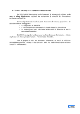 E - ACTIONS SPECIFIQUES ET EXPERIMENTATIONS MENEES
En 2013, la MDPH a poursuivi le développement de la fonction de pilotage par la
mise en place d’indicateurs essentiels qui permettront de recueillir des informations
pertinentes sur l’activité.
Un travail portant sur la rédaction et à la clarification de certaines procédures a été
réalisé notamment par rapport à :
- La compétence de la MDPH,
- L’enregistrement des demandes et la gestion des pièces justificatives,
- La répartition des rôles concernant la PCH entre la MDPH et le service
payeur du département.
En 2013, le codage des handicaps pour les 1eres demandes d’orientation a été mis
en place et sera étendu progressivement à l’ensemble des demandes.
Afin de préparer le suivi des décisions d’orientations, un travail de saisie des
informations recueillies a débuté. Il est effectué à partir des états trimestriels des effectifs
fournis les établissements.
 