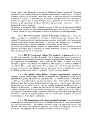 service rendu. A titre d’exemple, le service des Affaires Juridiques a participé à l’important
travail mené pour l’établissement d’un règlement départemental d’aide sociale. En matière
d’enfance, le service a, notamment, été sollicité pour l’organisation du service de protection
maternelle et infantile, la problématique des mineurs étrangers isolés mais également a
apporté son expertise dans le cadre de la gestion des agréments des assistants maternels et
familiaux et des accueillants familiaux (instruction des demandes – suspension – retrait –
traitement des recours gracieux)
Par ailleurs, le service des affaires juridiques a assisté le PSD pour le lancement d’appels à
projets ou pour résoudre des questions liées aux établissements d’accueil des personnes âgées
et continu à suivre, en tant que de besoin, le marché de dématérialisation des prestations.
Pour le Pôle Administration Générale et Ressources des Services, le service des
Affaires Juridiques est essentiellement intervenu en matière de ressources humaines dans le
cadre de l’instruction et du suivi des demandes de protection fonctionnelle (analyse des droits,
suivi de la procédure, conseil aux agents …) ainsi que pour l’assistance et le suivi des
procédures disciplinaires (analyse des dossiers – sécurisation des procédures…)
Le service est également amené à apporter un appui ponctuel sur des conventions ou des
questions spécifiques pour la direction des affaires financières, du fait de sa connaissance
transversale des dossiers de la collectivité.
Pour le Pôle Environnement, Culture, Vie Associative et Jeunesse, le service a
été sollicité par toutes les directions de ce pôle. Pour le service sport, le service apporte son
concours essentiellement pour sécuriser des conventions passées pour l’octroi de subvention
ou l’organisation de manifestations. Pour la direction des musées, le service des affaires
juridiques a apporté son concours pour établir des actes de prêts, de dépôts ou établir des
conventions dans le cadre d’expositions. Pour la direction de l’environnement, le service a
continué sa mission de suivi de la procédure de révision du plan de prévention et de gestion
des déchets non dangereux, au fur et à mesure de l’état d’avancement du plan.
Pour le Pôle Grands Travaux, Routes, Patrimoine Départemental, s’agissant des
questions routières, le service peut apporter son expertise sur les problèmes en lien avec la
règlementation (police, répartition des obligations entre les différents acteurs, responsabilité
…) afin que puisse être proposée une réponse sécurisée à nos interlocuteurs. Nous assistons
également cette direction pour l’établissement de courriers en réponse à des sollicitations
d’administrés ou de collectivités. Le service travaille également régulièrement avec la
Direction du Patrimoine : il apporte son expertise et son conseil pour la rédaction de notes,
courriers, conventions ou actes nécessitant une analyse de la règlementation et des droits et
des obligations du Conseil Général. Egalement, le service des affaires juridiques apporte son
concours au service des marchés publics afin de l’assister dans la gestion de dossiers
précontentieux ou de procédures particulières.
Pour le Pôle Aménagement et Développement des Territoires, le service juridique
apporte son concours sur la rédaction ou les modalités d’application de conventions conclues
avec différents partenaires. Des analyses ponctuelles liées à la règlementation ou à une
situation particulière sont également produites. Le service est également associé aux
procédures d’aménagement foncier pour le traitement de questions spécifiques.
 