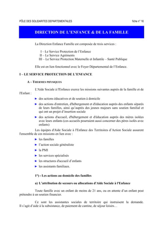 PÔLE DES SOLIDARITES DEPARTEMENTALES fiche n° 16
DIRECTION DE L’ENFANCE & DE LA FAMILLE
La Direction Enfance Famille est composée de trois services :
I – Le Service Protection de l’Enfance
II – Le Service Agréments
III – Le Service Protection Maternelle et Infantile – Santé Publique
Elle est en lien fonctionnel avec le Foyer Départemental de l’Enfance.
I – LE SERVICE PROTECTION DE L’ENFANCE
A – THERMES PHYSIQUES
L'Aide Sociale à l'Enfance exerce les missions suivantes auprès de la famille et de
l'Enfant :
► des actions éducatives et de soutien à domicile
► des actions d'entretien, d'hébergement et d'éducation auprès des enfants séparés
de leurs familles, ainsi qu’auprès des jeunes majeurs sans soutien familial et
qui ont un projet d’insertion sociale
► des actions d'accueil, d'hébergement et d'éducation auprès des mères isolées
avec leurs enfants (ces accueils pourraient aussi concerner des pères isolés avec
enfants)
Les équipes d'Aide Sociale à l'Enfance des Territoires d’Action Sociale assurent
l'ensemble de ces missions en lien avec :
► les familles
► l’action sociale généraliste
► la PMI
► les services spécialisés
► les structures d'accueil d’enfants
► les assistants familiaux.
1°) - Les actions au domicile des familles
a) L’attribution de secours ou allocations d'Aide Sociale à l'Enfance
Toute famille avec un enfant de moins de 21 ans, ou en attente d’un enfant peut
prétendre à un soutien financier.
Ce sont les assistantes sociales de territoire qui instruisent la demande.
Il s’agit d’aide à la subsistance, de paiement de cantine, de séjour loisirs…
 