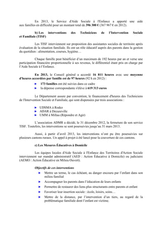 En 2013, le Service d'Aide Sociale à l'Enfance a apporté une aide
aux familles en difficulté pour un montant total de 396 300 € (367 967 € en 2012).
b) Les interventions des Techniciens de l’Intervention Sociale
et Familiale (TISF)
Les TISF interviennent sur proposition des assistantes sociales de territoire après
évaluation de la situation familiale. Ils ont un rôle éducatif auprès des parents dans la gestion
du quotidien : alimentation, courses, hygiène…
Chaque famille peut bénéficier d’un maximum de 192 heures par an et verse une
participation financière proportionnelle à ses revenus, le différentiel étant pris en charge par
l’Aide Sociale à l’Enfance.
En 2013, le Conseil général a accordé 16 811 heures avec une moyenne
d'heures accordées par famille est de 97 heures (92 h en 2012) :
► 173 familles ont été suivies dans ce cadre
► la dépense correspondante s'élève à 619 313 euros
Le Département assure par convention, le financement d'heures des Techniciens
de l'Intervention Sociale et Familiale, qui sont dispensées par trois associations :
► UDSMA à Rodez
► ADAR à Decazeville
► UMM à Millau (Répondre et Agir)
L’association ADMR a décidé, le 31 décembre 2012, la fermeture de son service
TISF. Toutefois, les interventions se sont poursuivies jusqu’au 31 mars 2013.
Aussi, à partir d’avril 2013, les interventions n’ont pu être poursuivies sur
plusieurs cantons ruraux. Un appel à projet à été lancé pour la couverture de ces cantons.
c) Les Mesures Éducatives à Domicile
Les équipes locales d'Aide Sociale à l'Enfance des Territoires d'Action Sociale
interviennent sur mandat administratif (AED : Action Éducative à Domicile) ou judiciaire
(AEMO : Action Éducative en Milieu Ouvert).
Objectifs de ces interventions
► Mettre un terme, le cas échéant, au danger encouru par l’enfant dans son
milieu familial
► Accompagner les parents dans l’éducation de leurs enfants
► Permettre de restaurer des liens plus structurants entre parents et enfant
► Favoriser leur insertion sociale : école, loisirs, soins…
► Mettre de la distance, par l’intervention d’un tiers, au regard de la
problématique familiale dont l’enfant est victime.
 