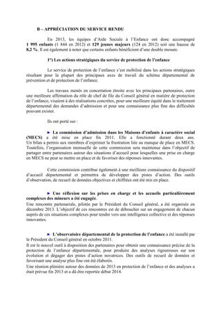 B – APPRÉCIATION DU SERVICE RENDU
En 2013, les équipes d’Aide Sociale à l’Enfance ont donc accompagné
1 995 enfants (1 844 en 2012) et 129 jeunes majeurs (124 en 2012) soit une hausse de
8,2 %. Il est également à noter que certains enfants bénéficient d’une double mesure.
1°) Les actions stratégiques du service de protection de l’enfance
Le service de protection de l’enfance s’est mobilisé dans les actions stratégiques
résultant pour la plupart des principaux axes de travail du schéma départemental de
prévention et de protection de l’enfance.
Les travaux menés en concertation étroite avec les principaux partenaires, outre
une meilleure affirmation du rôle de chef de file du Conseil général en matière de protection
de l’enfance, visaient à des réalisations concrètes, pour une meilleure équité dans le traitement
départemental des demandes d’admission et pour une connaissance plus fine des difficultés
pouvant exister.
Ils ont porté sur :
► La commission d’admission dans les Maisons d’enfants à caractère social
(MECS) a été mise en place fin 2011. Elle a fonctionné durant deux ans.
Un bilan a permis aux membres d’exprimer la frustration liée au manque de place en MECS.
Toutefois, l’organisation mensuelle de cette commission sera maintenue dans l’objectif de
partager entre partenaires autour des situations d’accueil pour lesquelles une prise en charge
en MECS ne peut se mettre en place et de favoriser des réponses innovantes.
Cette commission contribue également à une meilleure connaissance du dispositif
d’accueil départemental et permettra de développer des pistes d’action. Des outils
d’observation, de recueil de données objectives et chiffrées ont été mis en place.
► Une réflexion sur les prises en charge et les accueils particulièrement
complexes des mineurs a été engagée.
Une rencontre partenariale, pilotée par le Président du Conseil général, a été organisée en
décembre 2013. L’objectif de ces rencontres est de déboucher sur un engagement de chacun
auprès de ces situations complexes pour tendre vers une intelligence collective et des réponses
innovantes.
► L’observatoire départemental de la protection de l’enfance a été installé par
le Président du Conseil général en octobre 2011.
Il est le nouvel outil à disposition des partenaires pour obtenir une connaissance précise de la
protection de l’enfance départementale, pour produire des analyses rigoureuses sur son
évolution et dégager des pistes d’action novatrices. Des outils de recueil de données et
favorisant une analyse plus fine ont été élaborés.
Une réunion plénière autour des données de 2013 en protection de l’enfance et des analyses a
était prévue fin 2013 et a dû être reportée début 2014.
 