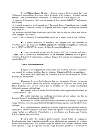 ► Les Mineurs Isolés Étrangers : la mise en œuvre de la circulaire du 31 mai
2013 relative aux modalités de prise en charge des jeunes isolés étrangers : dispositif national
de mise à l'abri, d’évaluation et d’orientation s’est effectuée dès le mois de juin 2013.
Un protocole d’intervention établi avec les services de la préfecture, la DDCSPP et le parquet
a été élaboré.
Un projet de convention a été proposé aux 2 Foyers de Jeunes Travailleurs pour répondre
provisoirement à ce nouveau besoin. Ce dispositif spécifique de prise en charge se mettra en
place début 2014.
Une assistante familiale hors département spécialisée dans la prise en charge des mineurs
isolés étrangers a été recrutée.
Le suivi et une coordination de ce dispositif est exercé par le service protection de l’enfance.
► Le service protection de l’enfance s’est engagée dans une démarche de
prévention autour des situations d’enfants exposés aux violences conjugales en partenariat
avec le CIDFF, la DDCSPP, les services de l’état, les autorités judiciaires.
► Le service est aussi présent, avec les services de l’Etat, l’Autorité Judiciaire et
la MSA dans la commission départementale sur la médiation familiale mise en place à
l’initiative de la CAF. Il participe aussi au réseau d’appui, d’écoute et d’accompagnement des
parents (REAPP).
2°) Les assistants familiaux
L’équipe d’accompagnement professionnel des assistants familiaux se mobilise
pour soutenir les assistants familiaux dans les situations d’accueils difficiles ou spécifiques.
Cette unité, bien repérée par les Territoires d’Action Sociale et par les familles
d’accueil, est très sollicitée.
Concernant les accueils d’enfants en bas âge, les accueils d’enfants porteurs de
handicap et l’accueil des adolescents difficiles, des groupes de paroles se sont mis en place
depuis l’automne 2013 et sont animés par les membres de cette équipe (psychologue,
référents techniques, puéricultrice).
Des groupes de travail autour de l’alimentation des tous petits ont été animés par
la puéricultrice de l’UPF.
Des outils permettant une meilleure observation et une analyse plus fine du
dispositif d’accueil familial ont été élaborés fin 2013.
Concernant les accueils particulièrement complexes (« incasables »), des prises en
charge autour de plusieurs accueillants ont été expérimentées avec, à ce jour, des observations
positives.
Il est régulièrement mis en évidence le besoin de garantir aux assistants familiaux
un processus de travail sécurisé, afin de les mettre en capacité et en situation de prendre en
charge l’enfant avec efficacité. L’articulation et la coordination avec l’action des Territoire
d’Action Sociale sont essentielles.
Il est à noter des situations professionnelles faisant l’objet de suspensions
d’agréments suite à des investigations pénales et/ou administratives concernant les pratiques
professionnelles et le contexte de prise en charge des mineurs. Ces situations sensibles attirent
notre vigilance. Il s’agit d’exiger une prise en charge de qualité, garante de la protection des
 
