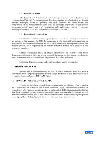 I -2 - La veille juridique
Afin d’identifier et de traiter toute information juridique susceptible d’entraîner une
évolution dans l’activité, l’organisation ou le fonctionnement de la collectivité, le service des
Affaires Juridiques assure au quotidien une veille juridique des textes relatifs aux
compétences et au fonctionnement dans tous les domaines intéressant les collectivités
notamment en 2013 concernant la décentralisation ou le redécoupage cantonal…Le service
assure également une veille de la jurisprudence et analyse la doctrine.
I -3 - La gestion des contentieux
Le service des Affaires Juridiques gère et assure le suivi des contentieux en lien avec
les avocats et les services. En 2013, le contentieux a plus particulièrement porté sur les
domaines du social (essentiellement RSA ou la tarification), de l’aménagement foncier, des
marchés publics, de la responsabilité en matière d’entretien normal de la chaussée et des
ressources humaines.
Certains contentieux (RSA et obligés alimentaires par exemple) sont traités
directement en interne en lien avec le pôle concerné. Le service est ainsi amené à produire des
mémoires et assurer la représentation du Département à certaines audiences.
Le nombre de contentieux est stable par rapport aux années précédentes.
II -TERMES FINANCIERS
Montant des crédits consommés en 2013 (conseil, assistance dans les dossiers
contentieux, frais d’expertise judiciaire, prise en charge des frais d’avocat dans le cadre de la
protection fonctionnelle,…) : 181 060,78 € TTC.
III - APPRECIATION DU SERVICE RENDU
L’année 2013 confirme une collaboration accrue entre les différents pôles et services
de la collectivité et le service des affaires juridiques, lequel a notamment mobilisé ses
compétences afin d’assister les services dans le traitement de différents dossiers présentant un
fort degré d’urgence ou une sensibilité particulière pour la collectivité. Le conseil apporté
dans ce cadre constitue un outil d’aide à la décision concourant à la sécurisation juridique des
actes et procédures de la collectivité et à la prévention du risque contentieux.
 