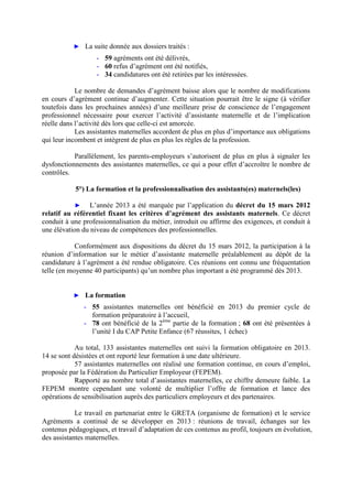 ► La suite donnée aux dossiers traités :
- 59 agréments ont été délivrés,
- 60 refus d’agrément ont été notifiés,
- 34 candidatures ont été retirées par les intéressées.
Le nombre de demandes d’agrément baisse alors que le nombre de modifications
en cours d’agrément continue d’augmenter. Cette situation pourrait être le signe (à vérifier
toutefois dans les prochaines années) d’une meilleure prise de conscience de l’engagement
professionnel nécessaire pour exercer l’activité d’assistante maternelle et de l’implication
réelle dans l’activité dès lors que celle-ci est amorcée.
Les assistantes maternelles accordent de plus en plus d’importance aux obligations
qui leur incombent et intègrent de plus en plus les règles de la profession.
Parallèlement, les parents-employeurs s’autorisent de plus en plus à signaler les
dysfonctionnements des assistantes maternelles, ce qui a pour effet d’accroître le nombre de
contrôles.
5°) La formation et la professionnalisation des assistants(es) maternels(les)
► L’année 2013 a été marquée par l’application du décret du 15 mars 2012
relatif au référentiel fixant les critères d’agrément des assistants maternels. Ce décret
conduit à une professionnalisation du métier, introduit ou affirme des exigences, et conduit à
une élévation du niveau de compétences des professionnelles.
Conformément aux dispositions du décret du 15 mars 2012, la participation à la
réunion d’information sur le métier d’assistante maternelle préalablement au dépôt de la
candidature à l’agrément a été rendue obligatoire. Ces réunions ont connu une fréquentation
telle (en moyenne 40 participants) qu’un nombre plus important a été programmé dès 2013.
► La formation
- 55 assistantes maternelles ont bénéficié en 2013 du premier cycle de
formation préparatoire à l’accueil,
- 78 ont bénéficié de la 2ème
partie de la formation ; 68 ont été présentées à
l’unité I du CAP Petite Enfance (67 réussites, 1 échec)
Au total, 133 assistantes maternelles ont suivi la formation obligatoire en 2013.
14 se sont désistées et ont reporté leur formation à une date ultérieure.
57 assistantes maternelles ont réalisé une formation continue, en cours d’emploi,
proposée par la Fédération du Particulier Employeur (FEPEM).
Rapporté au nombre total d’assistantes maternelles, ce chiffre demeure faible. La
FEPEM montre cependant une volonté de multiplier l’offre de formation et lance des
opérations de sensibilisation auprès des particuliers employeurs et des partenaires.
Le travail en partenariat entre le GRETA (organisme de formation) et le service
Agréments a continué de se développer en 2013 : réunions de travail, échanges sur les
contenus pédagogiques, et travail d’adaptation de ces contenus au profil, toujours en évolution,
des assistantes maternelles.
 