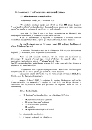 B – L’AGREMENT ET LE CONTROLE DES ASSISTANTS FAMILIAUX
1°) L’effectif des assistants(es) familiaux
Le département compte, au 31 décembre 2013 :
308 assistants familiaux agréés, qui offrent, au total, 685 places d’accueil.
À noter que le nombre d’assistants familiaux diminue alors que le nombre de places augmente,
signe d’une surcharge croissante de travail chez ces professionnels.
Parmi eux, 191 (dont 1 réservé au Foyer Départemental de l’Enfance) sont
recrutés par le département, et offrent au total 484 places d’accueil.
A ces 191 recrutements, se rajoutent 17 recrutements d’assistants familiaux
résidant hors du département de l’Aveyron, qui offrent un total de 26 places d’accueil.
Au total le département de l’Aveyron recrute 208 assistants familiaux qui
offrent 510 places d’accueil.
Les assistants familiaux recrutés par le département de l’Aveyron accueillent en
moyenne 2,45 mineurs ou jeunes majeurs en accueil continu.
Parmi ces 208 assistants familiaux, 125 ont obtenu une autorisation de
dépassement de capacité d’accueil (qui permet d’effectuer des accueils relais) ; ces
autorisations représentent un total de 177 places d’accueil relais.
Ces 125 assistants familiaux accueillent en moyenne 1,41 enfant en accueil relais, lesquels se
surajoutent aux accueils continus.
Le département de l’Aveyron compte par ailleurs, 100 assistants familiaux agréés
non embauchés par le Conseil général, qui offrent 201 places d’accueil.
Ceux-ci sont amenés à travailler avec des établissements spécialisés (ITEP, IME,
MECS…), ou des départements extérieurs.
Au cours de l’année 2013, l’organisation des réunions d’information sur le métier
d’assistant familial s’est poursuivie. Ces réunions ont lieu à Rodez, une fois par trimestre, et
connaissent une fréquentation record (25 personnes en moyenne, issues de tout le
département).
2°) Les dossiers traités
► 152 dossiers d’assistants familiaux ont été traités en 2013, dont :
- 48 premières demandes d’agrément,
- 38 renouvellements d’agrément,
- 37 modifications d’agrément,
- 11 contrôles,
- 18 dépassements de capacité d’accueil.
Les suites données aux dossiers :
► 13 premiers agréments ont été délivrés,
 