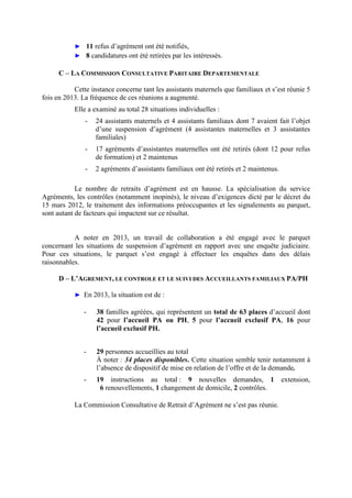 ► 11 refus d’agrément ont été notifiés,
► 8 candidatures ont été retirées par les intéressés.
C – LA COMMISSION CONSULTATIVE PARITAIRE DEPARTEMENTALE
Cette instance concerne tant les assistants maternels que familiaux et s’est réunie 5
fois en 2013. La fréquence de ces réunions a augmenté.
Elle a examiné au total 28 situations individuelles :
- 24 assistants maternels et 4 assistants familiaux dont 7 avaient fait l’objet
d’une suspension d’agrément (4 assistantes maternelles et 3 assistantes
familiales)
- 17 agréments d’assistantes maternelles ont été retirés (dont 12 pour refus
de formation) et 2 maintenus
- 2 agréments d’assistants familiaux ont été retirés et 2 maintenus.
Le nombre de retraits d’agrément est en hausse. La spécialisation du service
Agréments, les contrôles (notamment inopinés), le niveau d’exigences dicté par le décret du
15 mars 2012, le traitement des informations préoccupantes et les signalements au parquet,
sont autant de facteurs qui impactent sur ce résultat.
A noter en 2013, un travail de collaboration a été engagé avec le parquet
concernant les situations de suspension d’agrément en rapport avec une enquête judiciaire.
Pour ces situations, le parquet s’est engagé à effectuer les enquêtes dans des délais
raisonnables.
D – L’AGREMENT, LE CONTROLE ET LE SUIVI DES ACCUEILLANTS FAMILIAUX PA/PH
► En 2013, la situation est de :
- 38 familles agréées, qui représentent un total de 63 places d’accueil dont
42 pour l’accueil PA ou PH, 5 pour l’accueil exclusif PA, 16 pour
l’accueil exclusif PH.
- 29 personnes accueillies au total
À noter : 34 places disponibles. Cette situation semble tenir notamment à
l’absence de dispositif de mise en relation de l’offre et de la demande.
- 19 instructions au total : 9 nouvelles demandes, 1 extension,
6 renouvellements, 1 changement de domicile, 2 contrôles.
La Commission Consultative de Retrait d’Agrément ne s’est pas réunie.
 