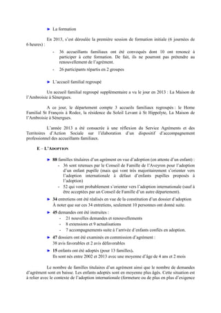 ► La formation
En 2013, s’est déroulée la première session de formation initiale (6 journées de
6 heures) :
- 36 accueillants familiaux ont été convoqués dont 10 ont renoncé à
participer à cette formation. De fait, ils ne pourront pas prétendre au
renouvellement de l’agrément.
- 26 participants répartis en 2 groupes
► L’accueil familial regroupé
Un accueil familial regroupé supplémentaire a vu le jour en 2013 : La Maison de
l’Ambroisie à Sénergues.
A ce jour, le département compte 3 accueils familiaux regroupés : le Home
Familial St François à Rodez, la résidence du Soleil Levant à St Hippolyte, La Maison de
l’Ambroisie à Sénergues.
L’année 2013 a été consacrée à une réflexion du Service Agréments et des
Territoires d’Action Sociale sur l’élaboration d’un dispositif d’accompagnement
professionnel des accueillants familiaux.
E – L’ADOPTION
► 88 familles titulaires d’un agrément en vue d’adoption (en attente d’un enfant) :
- 36 sont retenues par le Conseil de Famille de l’Aveyron pour l’adoption
d’un enfant pupille (mais qui vont très majoritairement s’orienter vers
l’adoption internationale à défaut d’enfants pupilles proposés à
l’adoption)
- 52 qui vont probablement s’orienter vers l’adoption internationale (sauf à
être acceptées par un Conseil de Famille d’un autre département).
► 34 entretiens ont été réalisés en vue de la constitution d’un dossier d’adoption
À noter que sur ces 34 entretiens, seulement 10 personnes ont donné suite.
► 45 demandes ont été instruites :
- 21 nouvelles demandes et renouvellements
- 8 extensions et 9 actualisations
- 7 accompagnements suite à l’arrivée d’enfants confiés en adoption.
► 47 dossiers ont été examinés en commission d’agrément :
38 avis favorables et 2 avis défavorables
► 15 enfants ont été adoptés (pour 13 familles).
Ils sont nés entre 2002 et 2013 avec une moyenne d’âge de 4 ans et 2 mois
Le nombre de familles titulaires d’un agrément ainsi que le nombre de demandes
d’agrément sont en baisse. Les enfants adoptés sont en moyenne plus âgés. Cette situation est
à relier avec le contexte de l’adoption internationale (fermeture ou de plus en plus d’exigence
 