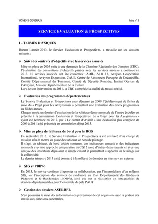 MOYENS GENERAUX fiche n° 3
SERVICE EVALUATION & PROSPECTIVES
I – TERMES PHYSIQUES
Durant l’année 2013, le Service Evaluation et Prospectives, a travaillé sur les dossiers
suivants :
Suivi des contrats d’objectifs avec les services associés
Mise en place en 2005 suite à une demande de la Chambre Régionale des Comptes (CRC),
l’évaluation des conventions d’objectifs passées avec les services associés a continué en
2013. 10 services associés ont été concernés : ADIL, ATD 12, Aveyron Coopération
International, Aveyron Expansion, CAUE, Centre de Ressources Partagées de Decazeville,
Comité Départemental du Tourisme, Comité de Sécurité Routière, Institut Occitan de
l’Aveyron, Mission Départementale de la Culture.
Lors de son intervention en 2011, la CRC a apprécié la qualité du travail réalisé.
Evaluation des programmes départementaux
Le Service Evaluation et Prospectives avait démarré en 2009 l’établissement de fiches de
suivi du « Projet pour les Aveyronnais » permettant une évaluation des divers programmes
au fil des années.
Chaque année, un dossier d’évaluation de la politique départementale de l’année écoulée est
présenté à la commission Evaluation et Prospectives. Le « Projet pour les Aveyronnais »
ayant été remplacé en 2012, par « Le contrat d’Avenir » une évaluation plus complète de
2009 à 2011 a été présentée en commission début 2013.
Mise en place de tableaux de bord pour le DGS
En septembre 2013, le Service Evaluation et Prospectives a été renforcé d’un chargé de
mission afin de mettre en place des tableaux de bord de pilotage.
Il s’agit de tableaux de bord dédiés contenant des indicateurs annuels et des indicateurs
mensuels avec une approche comparative du CG12 avec d’autres départements et avec une
analyse des indicateurs dépassant le simple constat et permettant d’apporter un éclairage sur
la collectivité.
Le dernier trimestre 2013 a été consacré à la collecte de données en interne et en externe.
SIG et PDIPR
En 2013, le service continue d’apporter sa collaboration, par l’intermédiaire d’un référent
SIG, sur l’inscription des sentiers de randonnée au Plan Départemental des Itinéraires
Pédestres et de Randonnées (PDIPR), ainsi que sur la réalisation de cartographies de
données départementales pour l’ensemble du pôle PADT.
Gestion des dossiers ASERDEL
S’est poursuivi le suivi des informations en provenance de cet organisme avec la gestion des
envois aux directions concernées.
 