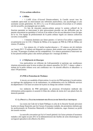 3°) Les actions collectives
► A Millau
- 1 LAPE (Lieu d’Accueil Parents-enfants), la Cazelle ouvert tous les
vendredis après-midi où interviennent une infirmière puéricultrice, une psychologue et une
assistante sociale généraliste. En 2013, il y a eu 43 demi-journées d’ouverture et 23 enfants
ont été accueillis, accompagnés par un adulte.
Ce lieu de rencontre parents-enfants permet le soutien collectif de la
fonction parentale en intervenant le plus précocement possible sur des difficultés que les
parents rencontrent au quotidien à l’arrivée d’un enfant et lors de son éducation à tous les âges
de la vie. Une équipe de professionnels de la petite enfance régule ces séances collectives
ouvertes à tout public.
- 3 réunions destinées aux futurs parents « L’arrivée d’un enfant » organisées
en partenariat avec la CAF, l’Hôpital de Millau et les équipes de PMI du CMS de Millau ont
réunies 29 adultes.
- Les séances de « L’atelier toucher-douceur » : 22 séances ont été réalisées
sur l’année 2013. 33 enfants ont fréquenté ces séances, dont certains sont venus plusieurs fois.
Au total, 70 passages d’enfants ont été comptabilisés. Ces séances permettent d’intervenir sur
le lien parents-enfants grâce à des ateliers pratiques de « massage du bébé ».
► A Villefranche de Rouergue
Une puéricultrice est référente du Café-parentalité et participe aux nombreuses
réunions nécessaires pour la mise en place des séances annuelles. En 2013, 1 séance « phare »
traitant de la petite enfance avec une conférence sur « la sécurité affective et éducation » a
réuni 350 personnes.
4°) PMI et Protection de l’Enfance
A travers ces modalités d'intervention, le service de PMI participe à la prévention,
au repérage des négligences ou de maltraitance, en collaboration avec les différents services
du département. C'est aussi un acteur de la prise en charge des enfants victimes.
Les médecins de PMI participent, au processus d’évaluation médicale des
informations préoccupantes et assurent le bilan des enfants de moins de 6 ans placés hors du
domicile parental.
C- LA PMI ET LA TELETRANSMISSION DES FEUILLES DE SOINS ELECTRONIQUES
Les textes du Code de la Santé Publique et celui de la Sécurité Sociale prévoient
la prise en charge financière, par les Caisses d’assurance maladie, des prestations réalisées par
les professionnels de Protection Maternelle et Infantile (médecins, sages femmes) au profit
des assurés sociaux.
La nouvelle convention qui lie le Conseil général à la Caisse primaire d’assurance
maladie a été signée en juin 2012 et la télétransmission des feuilles de soins électroniques via
un logiciel spécialisé à été effective fin 2012.
 