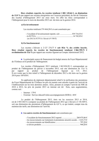 Hors résultats reportés, les recettes totalisent 1 881 145,66 €, en diminution
de 13,9 % par rapport aux recettes enregistrées sur l’exercice précédent, du fait de l’émission
des recettes d’hébergement 2013 sur onze mois. En effet les titres correspondant à
l’hébergement pour le mois de décembre 2013 ont été émis sur la gestion 2014.
a) En investissement
Les recettes totalisent 574 464,50 € et sont constituées par :
- l’excédent d’investissement reporté, soit ........................559 718,55 €
- le FCTVA. .........................................................................14 745,95 €
(en 2012 le FCTVA s’élevait à 9 198 €)
b) En fonctionnement
Les recettes s’élèvent à 2 127 274,77 € soit 85,6 % des crédits inscrits.
Hors résultat reporté, les recettes de fonctionnement totalisent 1 866 399,71 €
en diminution de 13,6 % par rapport aux recettes figurant au Compte Administratif 2012.
► La principale source de financement du budget annexe du Foyer Départemental
de l’Enfance est le produit de l’hébergement.
Les recettes d’hébergement 2013 totalisent 1 863 024,50 € correspondant au
produit de l’hébergement de janvier à novembre 2013, soit une diminution de 13,6 %
par rapport au produit de l’hébergement figurant au CA 2012.
Il est à noter que le titre relatif à l’hébergement de décembre 2013 a été émis sur la gestion
2014 pour 189 658 €.
En application du règlement départemental relatif à la tarification des prestations
du Foyer Départemental de l’Enfance les prix de journée sont calculés à partir de l’activité de
l’établissement sur les trois dernières années. Ainsi, prenant en compte l’activité du FDE de
2010 à 2012, les prix de journée 2013 en internat ont été fixés, sans augmentation,
comme suit :
- Internat : 179 €
- Externat : Service éducatif relais-accompagnement (SERA) : 60 €
Le produit de l’hébergement 2013, émis sur les exercices 2013 et 2014,
est de 2 052 682 € à comparer au produit de l’hébergement 2012 qui s’élevait à 2 156 849 €,
soit une diminution des prestations d’hébergement de 4,8 %, ce qui traduit, compte tenu du
maintien des tarifs, une diminution de l’activité.
► .Les autres recettes de fonctionnement sont constituées par :
- l’excédent de fonctionnement 2012 reporté ............................. 260 875,06 €
- les recouvrements sur traitement et prestations sécurité sociale .. 1 633,73 €
- les recouvrements sur bénéficiaires................................................. 797,28 €
- et divers produits ............................................................................. 944,20 €
 