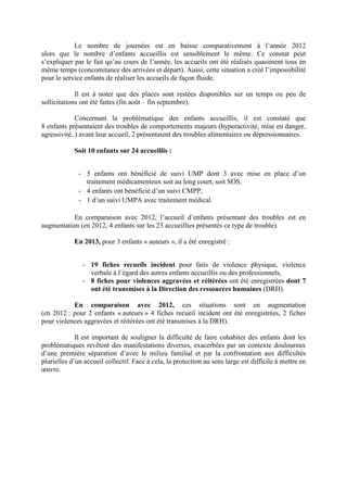 Le nombre de journées est en baisse comparativement à l’année 2012
alors que le nombre d’enfants accueillis est sensiblement le même. Ce constat peut
s’expliquer par le fait qu’au cours de l’année, les accueils ont été réalisés quasiment tous en
même temps (concomitance des arrivées et départ). Aussi, cette situation a créé l’impossibilité
pour le service enfants de réaliser les accueils de façon fluide.
Il est à noter que des places sont restées disponibles sur un temps ou peu de
sollicitations ont été faites (fin août – fin septembre).
Concernant la problématique des enfants accueillis, il est constaté que
8 enfants présentaient des troubles de comportements majeurs (hyperactivité, mise en danger,
agressivité..) avant leur accueil, 2 présentaient des troubles alimentaires ou dépressionnaires.
Soit 10 enfants sur 24 accueillis :
- 5 enfants ont bénéficié de suivi UMP dont 3 avec mise en place d’un
traitement médicamenteux soit au long court, soit SOS.
- 4 enfants ont bénéficié d’un suivi CMPP,
- 1 d’un suivi UMPA avec traitement médical.
En comparaison avec 2012, l’accueil d’enfants présentant des troubles est en
augmentation (en 2012, 4 enfants sur les 23 accueillies présentés ce type de trouble).
En 2013, pour 3 enfants « auteurs », il a été enregistré :
- 19 fiches recueils incident pour faits de violence physique, violence
verbale à l’égard des autres enfants accueillis ou des professionnels,
- 8 fiches pour violences aggravées et réitérées ont été enregistrées dont 7
ont été transmises à la Direction des ressources humaines (DRH).
En comparaison avec 2012, ces situations sont en augmentation
(en 2012 : pour 2 enfants « auteurs » 4 fiches recueil incident ont été enregistrées, 2 fiches
pour violences aggravées et réitérées ont été transmises à la DRH).
Il est important de souligner la difficulté de faire cohabiter des enfants dont les
problématiques revêtent des manifestations diverses, exacerbées par un contexte douloureux
d’une première séparation d’avec le milieu familial et par la confrontation aux difficultés
plurielles d’un accueil collectif. Face à cela, la protection au sens large est difficile à mettre en
œuvre.
 