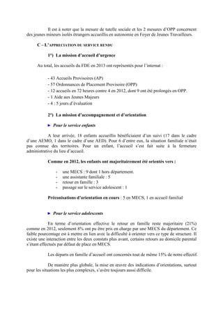 Il est à noter que la mesure de tutelle sociale et les 2 mesures d’OPP concernent
des jeunes mineurs isolés étrangers accueillis en autonomie en Foyer de Jeunes Travailleurs.
C – L’APPRECIATION DU SERVICE RENDU
1°) La mission d’accueil d’urgence
Au total, les accueils du FDE en 2013 ont représentés pour l’internat :
- 43 Accueils Provisoires (AP)
- 57 Ordonnances de Placement Provisoire (OPP)
- 12 accueils en 72 heures contre 4 en 2012, dont 9 ont été prolongés en OPP.
- 1 Aide aux Jeunes Majeurs
- 4 : 5 jours d’évaluation
2°) La mission d’accompagnement et d’orientation
► Pour le service enfants
A leur arrivée, 18 enfants accueillis bénéficiaient d’un suivi (17 dans le cadre
d’une AEMO, 1 dans le cadre d’une AED). Pour 6 d’entre eux, la situation familiale n’était
pas connue des territoires. Pour un enfant, l’accueil s’est fait suite à la fermeture
administrative du lieu d’accueil.
Comme en 2012, les enfants ont majoritairement été orientés vers :
- une MECS : 9 dont 1 hors département.
- une assistante familiale : 5
- retour en famille : 3
- passage sur le service adolescent : 1
Préconisations d’orientation en cours : 5 en MECS, 1 en accueil familial
► Pour le service adolescents
En terme d’orientation effective le retour en famille reste majoritaire (21%)
comme en 2012, seulement 8% ont pu être pris en charge par une MECS du département. Ce
faible pourcentage est à mettre en lien avec la difficulté à orienter vers ce type de structure. Il
existe une interaction entre les deux constats plus avant, certains retours au domicile parental
s’étant effectués par défaut de place en MECS.
Les départs en famille d’accueil ont concernés tout de même 15% de notre effectif.
De manière plus globale, la mise en œuvre des indications d’orientations, surtout
pour les situations les plus complexes, s’avère toujours aussi difficile.
 