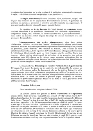 organisées dans les musées, sur la mise en place de la tarification unique dans les transports,
le social… afin de faire connaître ces opérations et nos compétences.
Les objets publicitaires (tee-shirts, casquettes, stylos, autocollants, coupes) sont
toujours très demandés par les organisateurs de manifestations diverses. Ils permettent de
conforter nos actions de promotion et apportent une aide matérielle aux organisateurs. Il
convient, toutefois, de rester raisonnable quant à leur distribution,
Se connecter sur le site Internet du Conseil Général sur aveyron.fr permet
d'accéder rapidement à de nombreuses informations sur l'institution départementale :
compétences, budget, élus, économie, de suivre l'actualité mise à jour quotidiennement…
mais surtout ce nouveau portail propose davantage de services notamment avec des
procédures dématérialisées.
L'accompagnement des services départementaux dans leurs actions
d'information : opération "Aveyron dans l'assiette", dépliants pour les Musées, réception des
internes en médecine, plaquette de présentation du patrimoine départemental pour les journées
du patrimoine, jeunes médecins : Ou s'installer en Aveyron, Livret d'accueil du foyer
départemental de l'enfance, livret exposition de Violaine Laveaux, catalogue des formation de
la bibliothèque départementale, guide de visite Espaces naturels sensibles, bourse aux
nouveaux talents, schéma départemental de prévention et de protection des majeurs
vulnérables, guide RSA, classeur sur les chemins ruraux, animations pédagogiques dans les
musées, document sur le plan climat, document sur le plan départemental de prévention et de
gestion des déchets dangereux, cartons d'invitations divers…
Le lancement d'une démarche pour renforcer l'attractivité du Département de
l'Aveyron. Pour assurer la réussite de ce projet, il a été indispensable d'y associer les
entreprises et les acteurs leaders du département afin que la stratégie d’attractivité et la
marque mises en place soient véritablement partagées et susceptibles d’être portée par eux.
Cela a donné lieu à la constitution d'un comité de pilotage réunissant socio professionnels et
associatifs divers. Ce travail s'est déroulé en plusieurs étapes : diagnostic du territoire,
réalisation d'un portrait de l'Aveyron s'est déroulé sur une partie de l'année, pour aboutir début
2014 au lancement d'une "marque".
Promotion de l'Aveyron
Parmi les événements marquants de l'année 2013 :
Le Conseil Général était présent, au Salon International de l'Agriculture
organisé à Paris du 23 février au 3 mars 2013 qui a accueilli 693 752 visiteurs. Pour la 50ème
édition, la configuration des lieux a été modifiée, les animaux étant répartis dans les différents
halls, l'espace "Aveyron" se situe désormais dans le Hall 7. Ce stand a permis de présenter les
savoir-faire, les produits et des filières aveyronnaises sous signe officiel de qualité. Cet espace
a pour objectif de mettre en valeur l'agriculture et le territoire aveyronnais. Il constitue une
formidable vitrine pour l'ensemble de ce secteur et permet de mettre en avant les nombreux
atouts de notre département. De nombreuses animations autour des filières agro-alimentaires
ont été proposées tout au long de la semaine, l'animation culinaire a été assurée par la
Chambre de métiers, l'accueil touristique par Comité Départemental du tourisme et des
Offices de tourisme. La journée de l'Aveyron a été organisée le mardi 26 Février et a réuni
l'ensemble des acteurs du monde agricole aveyronnais autour d'un buffet de produits locaux.
 