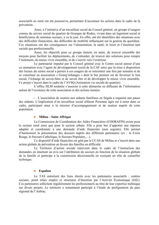 associatifs en rural ont été poursuivis, permettant d’accentuer les actions dans le cadre de la
prévention.
Ainsi, à l’initiative d’un travailleur social du Conseil général, un groupe d’usagers
connus du service social du quartier de Gourgan de Rodez, vivant dans un logement social et
bénéficiaires de minimas sociaux, a vu le jour. En effet, ont été identifiées des situations avec
des difficultés financières, des difficultés de mobilité influençant sur la gestion du quotidien.
Ces situations ont des conséquences sur l’alimentation, la santé, le loisir et l’insertion tant
sociale que professionnelle.
Aussi, les objectifs pour ce groupe étaient, en autre, de trouver ensemble des
moyens pour faciliter les déplacements, de s’entraider, de trouver des solutions pour rompre
l’isolement, de mieux vivre ensemble, et de s’ouvrir vers l’extérieur.
Le partenariat impulsé par le Conseil général avec le Centre social autour d’une
co animation avec l’agent de développement social de la CAF ainsi que la mise à disposition
des locaux du centre social a permis à ces usagers de se rencontrer une fois par semaine et de
se constituer en association « Gourg’échanges » dont le but premier est de favoriser le lien
social, l’échange de savoir-faire et de savoir être et de développer le mieux vivre ensemble.
Ce projet s’inscrit dans le cadre de l’AVSQ (Animation vie sociale de quartier)
L’office HLM souhaite s’associer à cette démarche en diffusant de l’information
autour de l’existence de cette association et des actions menées.
− L’association de soutien aux aidants familiaux en Ségala a organisé une pause
des aidants. L’implication d’un travailleur social référent Personne âgée est à noter dans ce
cadre, participant ainsi à la mission d’accompagnement et de soutien auprès de cette
population.
► Millau – Saint Affrique
La Commission de Coordination des Aides Financières (COORAFIN) existe pour
le secteur rural ainsi que pour le secteur urbain. Elle a pour but d’apporter une réponse
adaptée et coordonnée à une demande d’aide financière (non urgente). Elle permet
d’harmoniser la présentation des dossiers auprès des différents partenaires (ex : la Croix
Rouge, le Secours Catholique, le Secours Populaire,…).
Ce dispositif d’aide financière est géré par le CCAS de Millau et s’inscrit dans une
action globale de prévention en faveur des familles en difficulté.
Le Territoire d’action sociale intervient dans le cadre de l’instruction des
demandes en émettant un avis sur l’attribution du secours en fonction de la situation globale
de la famille et participe à la commission décisionnelle en exerçant un rôle de conseiller
technique.
► Espalion
Le TAS entretient des liens étroits avec les partenaires associatifs : centres
sociaux, point relais emploi et structures d’Insertion par l’Activité Économique (IAE).
Ces partenaires sollicitent régulièrement les professionnels au titre de leur expertise technique
sur divers projets. Le territoire a notamment participé à l’étude de préfiguration du parc
régional de l’Aubrac.
 